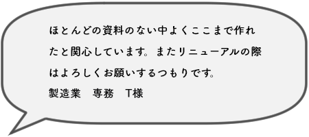 ほとんどの資料のない中よくここまで作れたと関心しています。またリニューアルの際はよろしくお願いするつもりです。製造業　専務　T様