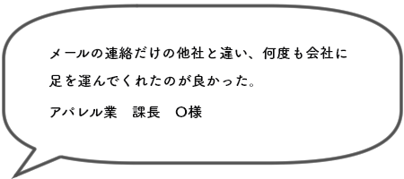 メールの連絡だけの他社と違い、何度も会社に足を運んでくれたのが良かった。アパレル業　課長　O様