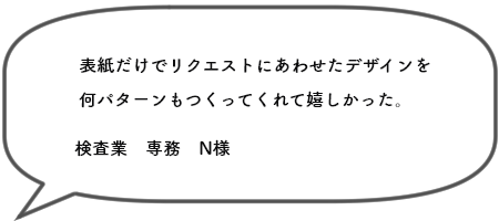 表紙だけでリクエストにあわせたデザインを 何パターンもつくってくれて嬉しかった。検査業　専務　N様