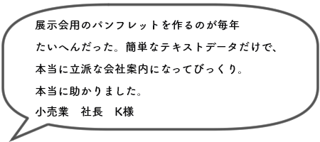 展示会用のパンフレットを作るのが毎年 たいへんだった。簡単なテキストデータだけで、 本当に立派な会社案内になってびっくり。 本当に助かりました。小売業　社長　K様