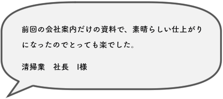 前回の会社案内だけの資料で、素晴らしい仕上がり になったのでとっても楽でした。清掃業　社長　I様