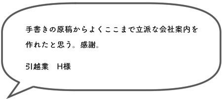 手書きの原稿からよくここまで立派な会社案内を 作れたと思う。感謝。引越業　H様