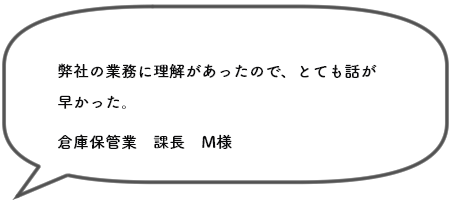 弊社の業務に理解があったので、とても話が 早かった。倉庫保管業　課長　M様