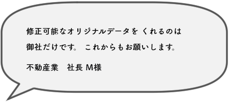 修正可能なオリジナルデータを くれるのは 御社だけです。 これからもお願いします。不動産業　社長 Ｍ様