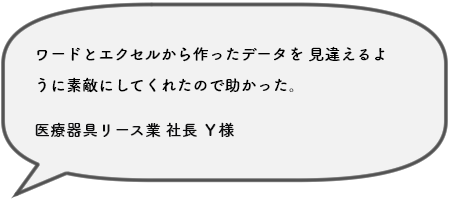 ワードとエクセルから作ったデータを 見違えるよ うに素敵にしてくれたので助かった。医療器具リース業 社長 Ｙ様