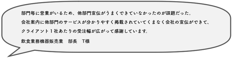 部門毎に営業がいるため、他部門宣伝がうまくできていなかったのが課題だった。 会社案内に他部門のサービスが分かりやすく掲載されていてくまなく会社の宣伝ができて、 クライアント１社あたりの受注幅が広がって感謝しています。飲食業務機器販売業　部長　T様