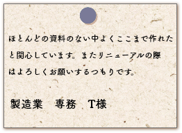 ほとんどの資料のない中よくここまで作れたと関心しています。またリニューアルの際はよろしくお願いするつもりです。製造業　専務　T様