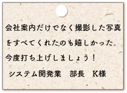 前回の会社案内だけの資料で、素晴らしい仕上がり になったのでとっても楽でした。清掃業　社長　I様